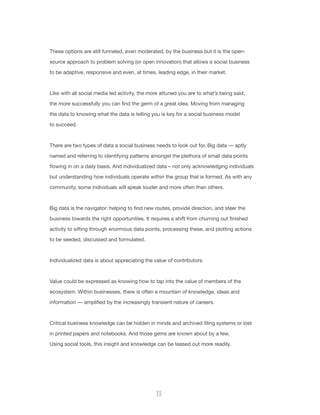 11
These options are still funneled, even moderated, by the business but it is the open-
source approach to problem solving (or open innovation) that allows a social business
to be adaptive, responsive and even, at times, leading edge, in their market.
Like with all social media led activity, the more attuned you are to what’s being said,
the more successfully you can find the germ of a great idea. Moving from managing
the data to knowing what the data is telling you is key for a social business model
to succeed.
There are two types of data a social business needs to look out for. Big data — aptly
named and referring to identifying patterns amongst the plethora of small data points
flowing in on a daily basis. And individualized data – not only acknowledging individuals
but understanding how individuals operate within the group that is formed. As with any
community, some individuals will speak louder and more often than others.
Big data is the navigator: helping to find new routes, provide direction, and steer the
business towards the right opportunities. It requires a shift from churning out finished
activity to sifting through enormous data points, processing these, and plotting actions
to be seeded, discussed and formulated.
Individualized data is about appreciating the value of contributors.
Value could be expressed as knowing how to tap into the value of members of the
ecosystem. Within businesses, there is often a mountain of knowledge, ideas and
information — amplified by the increasingly transient nature of careers.
Critical business knowledge can be hidden in minds and archived filing systems or lost
in printed papers and notebooks. And those gems are known about by a few.
Using social tools, this insight and knowledge can be teased out more readily.
 