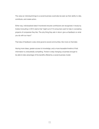 12
The value an individual brings to a social business could also be seen as their ability to rally,
contribute, and create action.
Either way, individualized data if monitored ensures contributors are recognized. A study by
Insites Consulting in 2012 claims that “eight out of 10 consumers want to help in cocreating
projects of companies they like. The only thing they ask in return: give us feedback on what
you do with our input.”
That idea of feedback is also what governs social communities. But more on that later.
Having more ideas, greater access to knowledge, and a more traceable timeline of that
information is undoubtedly compelling. Trickier is step changing a business enough to
be able to take advantage of the benefits offered by a social business model.
 
