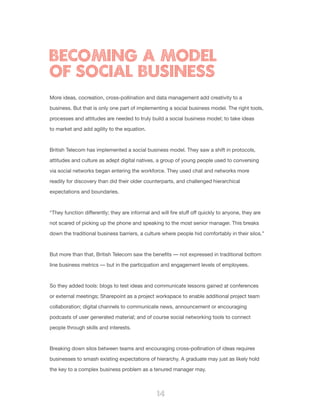 14
More ideas, cocreation, cross-pollination and data management add creativity to a
business. But that is only one part of implementing a social business model. The right tools,
processes and attitudes are needed to truly build a social business model; to take ideas
to market and add agility to the equation.
British Telecom has implemented a social business model. They saw a shift in protocols,
attitudes and culture as adept digital natives, a group of young people used to conversing
via social networks began entering the workforce. They used chat and networks more
readily for discovery than did their older counterparts, and challenged hierarchical
expectations and boundaries.
“They function differently; they are informal and will fire stuff off quickly to anyone, they are
not scared of picking up the phone and speaking to the most senior manager. This breaks
down the traditional business barriers, a culture where people hid comfortably in their silos.”
But more than that, British Telecom saw the benefits — not expressed in traditional bottom
line business metrics — but in the participation and engagement levels of employees.
So they added tools: blogs to test ideas and communicate lessons gained at conferences
or external meetings; Sharepoint as a project workspace to enable additional project team
collaboration; digital channels to communicate news, announcement or encouraging
podcasts of user generated material; and of course social networking tools to connect
people through skills and interests.
Breaking down silos between teams and encouraging cross-pollination of ideas requires
businesses to smash existing expectations of hierarchy. A graduate may just as likely hold
the key to a complex business problem as a tenured manager may.
BECOMING A MODEL
OF SOCIAL BUSINESS
 