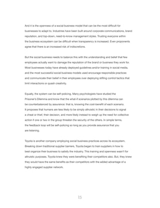 15
And it is the openness of a social business model that can be the most difficult for
businesses to adapt to. Industries have been built around corporate communications, brand
reputation, and top-down, need-to-know management styles. Trusting everyone within
the business ecosystem can be difficult when transparency is increased. Even proponents
agree that there is an increased risk of indiscretions.
But the social business needs to balance this with the understanding and belief that few
employees actually want to damage the reputation of the brand or business they work for.
Most businesses today have already deployed guidelines and/or training in social media,
and the most successful social business models used encourage responsible practices
and communicate their belief in their employees over deploying stifling control tactics that
limit interactions or quash creativity.
Equally, the system can be self-policing. Many psychologists have studied the
Prisoner’s Dilemma and know that the what-if scenarios plotted by this dilemma can
be counterbalanced by assurance: that is, knowing the cost-benefit of each scenario.
It proposes that humans are less likely to be simply altruistic in their decisions to signal
a cheat or thief, their decision, and more likely instead to weigh up the need for collective
action if one or two in the group threaten the security of the others. In simple terms,
the feedback loop will be self-policing so long as you provide assurance that you
are listening.
Toyota is another company employing social business practices across its ecosystem.
Breaking down traditional supplier barriers, Toyota began to train suppliers in how to
best organize their business to satisfy the industry. This training and openness wasn’t for
altruistic purposes. Toyota knew they were benefiting their competitors also. But, they knew
they would have the same benefits as their competitors with the added advantage of a
highly engaged supplier network.
 