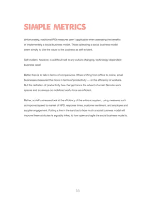 16
Unfortunately, traditional ROI measures aren’t applicable when assessing the benefits
of implementing a social business model. Those operating a social business model
seem simply to cite the value to the business as self-evident.
Self-evident, however, is a difficult sell in any culture-changing, technology-dependent
business case!
Better then is to talk in terms of comparisons. When shifting from offline to online, email
businesses measured the move in terms of productivity — or the efficiency of workers.
But the definition of productivity has changed since the advent of email. Remote work
spaces and an always-on mobilized work-force are efficient.
Rather, social businesses look at the efficiency of the entire ecosystem, using measures such
as improved speed to market of NPD, response times, customer sentiment, and employee and
supplier engagement. Putting a line in the sand as to how much a social business model will
improve these attributes is arguably linked to how open and agile the social business model is.
SIMPLE METRICS
 