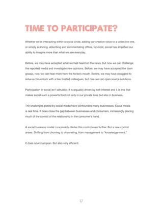 17
Whether we’re interacting within a social circle, adding our creative voice to a collective one,
or simply scanning, absorbing and commentating offline, for most, social has amplified our
ability to imagine more than what we see everyday.
Before, we may have accepted what we had heard on the news, but now we can challenge
the reported media and investigate new opinions. Before, we may have accepted the town
gossip, now we can hear more from the horse’s mouth. Before, we may have struggled to
solve a conundrum with a few trusted colleagues, but now we can open source solutions.
Participation in social isn’t altruistic; it is arguably driven by self-interest and it is this that
makes social such a powerful tool not only in our private lives but also in business.
The challenges posed by social media have confounded many businesses. Social media
is real time. It does close the gap between businesses and consumers, increasingly placing
much of the control of the relationship in the consumer’s hand.
A social business model conceivably dilutes this control even further. But a new control
arises. Shifting from churning to channeling, from management to “knowledge-ment.”
It does sound utopian. But also very efficient.
TIME TO PARTICIPATE?
 