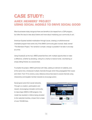 18
Most businesses today recognize there are benefits to be reaped from a CSR program,
but often the issue is less about desire and more about mobilizing your community to act.
American Express tackled mobilization through social, creating a multidimensional
charitable program that works only if the AMEX community gets involved. Aptly named
“The Members Project,” the narrative is simple: change is possible if we take it one step
at a time.
Using Facebook as the hub, AMEX presented fans with multiple opportunities to make
a difference, whether by donating, voting for a charity to receive funds, volunteering or
simply telling friends via a social share.
To amplify the project, AMEX partnered with Glee, adding an element of celebrity, and,
at the same time, introduced multiple channels through which they propagated their cause
and intent. From TV to cinema, every reference drove fans back to social channels using
interactivity and tangible member rewards to encourage action.
Social good came from social networks.
Through co-creation, participation and
reward, encouraging a broader community
to help shape AMEX’s CSR program, this
model has resulted in millions being donated
to fan-selected charities, chosen from a base
of over 750,000 fans.
CASE STUDY:
AMEX MEMBERS’ PROJECT
USING SOCIAL MODELS TO DRIVE SOCIAL GOOD
 