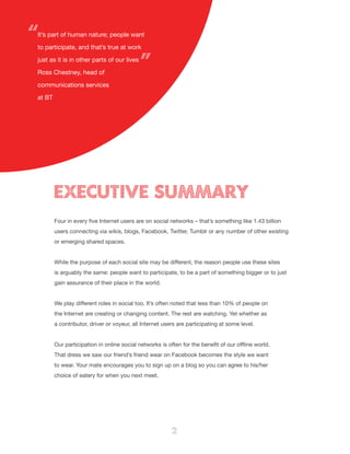 2
EXECUTIVE SUMMARY
Four in every five Internet users are on social networks – that’s something like 1.43 billion
users connecting via wikis, blogs, Facebook, Twitter, Tumblr or any number of other existing
or emerging shared spaces.
While the purpose of each social site may be different, the reason people use these sites
is arguably the same: people want to participate, to be a part of something bigger or to just
gain assurance of their place in the world.
We play different roles in social too. It’s often noted that less than 10% of people on
the Internet are creating or changing content. The rest are watching. Yet whether as
a contributor, driver or voyeur, all Internet users are participating at some level.
Our participation in online social networks is often for the benefit of our offline world.
That dress we saw our friend’s friend wear on Facebook becomes the style we want
to wear. Your mate encourages you to sign up on a blog so you can agree to his/her
choice of eatery for when you next meet.
It’s part of human nature; people want
to participate, and that’s true at work
just as it is in other parts of our lives
Ross Chestney, head of
communications services
at BT
“
”
 