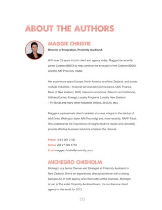 20
About the Authors
Maggie Christie
Director of Integration, Proximity Auckland.
With over 25 years in both client and agency sides, Maggie has recently
joined Colenso BBDO to help continue the evolution of the Colenso BBDO
and the AIM Proximity model.
Her experience spans Europe, North America and New Zealand, and across
multiple industries – financial services (Lloyds Insurance, UDC Finance,
Bank of New Zealand, ANZ), telecommunications (Telecom and Vodafone),
Utilities (Contact Energy), Loyalty Programs (Loyalty New Zealand
– Fly Buys) and many other industries (Yellow, SkyCity, etc.).
Maggie is a passionate direct marketer who was integral in the startup of
AIM Direct Wellington (later AIM Proximity) and, more recently, RAPP Tribal.
She understands the importance of insights to drive results and ultimately
provide effective business solutions whatever the channel.
Phone +64 9 361 0100
Mobile +64 27 205 1710
Email maggie.christie@proximity.co.nz
Michegro Chisholm
Michegro is a Senior Planner and Strategist at Proximity Auckland in
New Zealand. She is an experienced direct practitioner with a strong
background in both agency and client sides of the business. Michegro
is part of the wider Proximity Auckland team; the number-one direct
agency in the world for 2013.
 