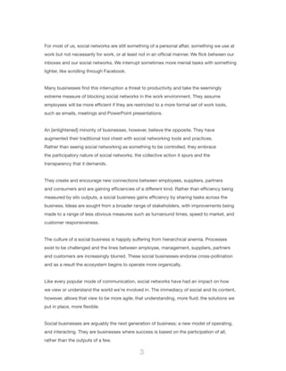3
For most of us, social networks are still something of a personal affair, something we use at
work but not necessarily for work, or at least not in an official manner. We flick between our
inboxes and our social networks. We interrupt sometimes more menial tasks with something
lighter, like scrolling through Facebook.
Many businesses find this interruption a threat to productivity and take the seemingly
extreme measure of blocking social networks in the work environment. They assume
employees will be more efficient if they are restricted to a more formal set of work tools,
such as emails, meetings and PowerPoint presentations.
An [enlightened] minority of businesses, however, believe the opposite. They have
augmented their traditional tool chest with social networking tools and practices.
Rather than seeing social networking as something to be controlled, they embrace
the participatory nature of social networks, the collective action it spurs and the
transparency that it demands.
They create and encourage new connections between employees, suppliers, partners
and consumers and are gaining efficiencies of a different kind. Rather than efficiency being
measured by silo outputs, a social business gains efficiency by sharing tasks across the
business. Ideas are sought from a broader range of stakeholders, with improvements being
made to a range of less obvious measures such as turnaround times, speed to market, and
customer responsiveness.
The culture of a social business is happily suffering from hierarchical anemia. Processes
exist to be challenged and the lines between employee, management, suppliers, partners
and customers are increasingly blurred. These social businesses endorse cross-pollination
and as a result the ecosystem begins to operate more organically.
Like every popular mode of communication, social networks have had an impact on how
we view or understand the world we’re involved in. The immediacy of social and its content,
however, allows that view to be more agile; that understanding, more fluid; the solutions we
put in place, more flexible.
Social businesses are arguably the next generation of business; a new model of operating,
and interacting. They are businesses where success is based on the participation of all,
rather than the outputs of a few.
 