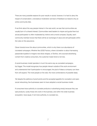 7
There are many possible reasons for poor results in social, however, it is hard to deny the
impact of conservatism, overzealous moderation and lack of feedback as reasons why an
online community fails.
If we think about the way people interact in the real world, we see that communities are
usually born of a shared interest. Communities need leaders to inspire and guide them but
actual participation is often moderated by instinct and a moral compass. Equally, each
community member knows that there will be an exchange of value and will participate within
the rules on this assurance.
Clever brands know this about communities, which is why there is an abundance of
cocreated campaigns. Whether like LEGO Factory, where cocreation is about harnessing
passionate loyalists to imagine new block shapes, or Doritos, who sourced advertising
content from creative consumers, the customer-made trend is not new.
A social business model operates in much the same way as cocreated campaigns,
but bigger. The model recognizes how people interact outside of the work environment
and understands that if participation is encouraged, the pool of ideas a company can draw
from will expand. The more people on the web, the more combinations of possible ideas.
Yet despite the plethora of proof points and the accepted appetite for cocreation and open
social networking, few businesses seem to have adopted a social business model.
If consumers have authority to cocreate products or advertising simply because they use
said products, surely those who work in the business, and within the wider business
ecosystem, have equal, if not more authority, to cocreate too.
 