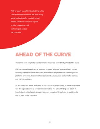 8
Those that have adopted a social enterprise model are undoubtedly ahead of the curve.
IBM has been a leader in social business for years, adopting several different models
to satisfy the needs of all stakeholders, from internal employees now preferring social
platforms over email, to external tech consultants utilizing such platforms for learning
and training purposes.
As an undisputed leader, IBM using its 2012 Social Business Study to better understand
why the lag in adoption of social business models. The critical finding was a lack of
knowledge. A critical gap is apparent between executives’ knowledge of social media
and its uses for the company.
Ahead of the curve
A 2012 study by AIIM indicated that while
“two-thirds of businesses are now using
social technology for marketing and
related functions” only 9% expect
to fully integrate social
technologies across
the business.
 