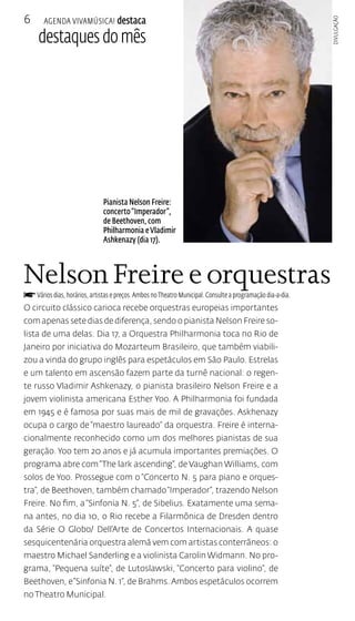 Agenda VivaMúsica! destaca 
destaques do mês 
6 
Pianista Nelson Freire: 
concerto “Imperador”, 
de Beethoven, com 
Philharmonia e Vladimir 
Ashkenazy (dia 17). 
Nelson Freire e orquestras 
f Vários dias, horários, artistas e preços. Ambos no Theatro Municipal. Consulte a programação dia-a-dia. 
O circuito clássico carioca recebe orquestras europeias importantes 
com apenas sete dias de diferença, sendo o pianista Nelson Freire so-lista 
de uma delas. Dia 17, a Orquestra Philharmonia toca no Rio de 
Janeiro por iniciativa do Mozarteum Brasileiro, que também viabili-zou 
a vinda do grupo inglês para espetáculos em São Paulo. Estrelas 
e um talento em ascensão fazem parte da turnê nacional: o regen-te 
russo Vladimir Ashkenazy, o pianista brasileiro Nelson Freire e a 
jovem violinista americana Esther Yoo. A Philharmonia foi fundada 
em 1945 e é famosa por suas mais de mil de gravações. Askhenazy 
ocupa o cargo de “maestro laureado” da orquestra. Freire é interna-cionalmente 
reconhecido como um dos melhores pianistas de sua 
geração. Yoo tem 20 anos e já acumula importantes premiações. O 
programa abre com “The lark ascending”, de Vaughan Williams, com 
solos de Yoo. Prossegue com o “Concerto N. 5 para piano e orques-tra”, 
de Beethoven, também chamado “Imperador”, trazendo Nelson 
Freire. No fim, a “Sinfonia N. 5”, de Sibelius. Exatamente uma sema-na 
antes, no dia 10, o Rio recebe a Filarmônica de Dresden dentro 
da Série O Globo/ Dell’Arte de Concertos Internacionais. A quase 
sesquicentenária orquestra alemã vem com artistas conterrâneos: o 
maestro Michael Sanderling e a violinista Carolin Widmann. No pro-grama, 
“Pequena suíte”, de Lutoslawski, “Concerto para violino”, de 
Beethoven, e “Sinfonia N. 1”, de Brahms. Ambos espetáculos ocorrem 
no Theatro Municipal. 
Divulgação 
 
