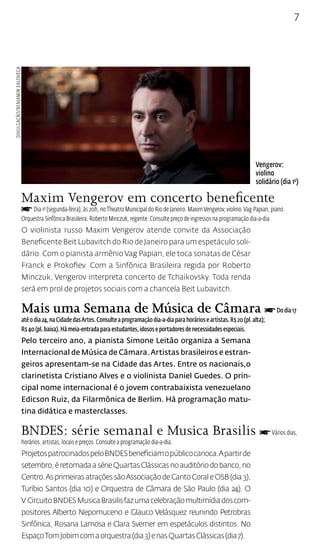 7 
Maxim Vengerov em concerto beneficente 
f Dia 1o (segunda-feira), às 20h, no Theatro Municipal do Rio de Janeiro. Maxim Vengerov, violino. Vag Papian, piano. 
Orquestra Sinfônica Brasileira. Roberto Minczuk, regente. Consulte preço de ingressos na programação dia-a-dia. 
O violinista russo Maxim Vengerov atende convite da Associação 
Beneficente Beit Lubavitch do Rio de Janeiro para um espetáculo soli-dário. 
Com o pianista armênio Vag Papian, ele toca sonatas de César 
Franck e Prokofiev. Com a Sinfônica Brasileira regida por Roberto 
Minczuk, Vengerov interpreta concerto de Tchaikovsky. Toda renda 
será em prol de projetos sociais com a chancela Beit Lubavitch. 
Mais uma Semana de Música de Câmara f Do dia 17 
até o dia 24, na Cidade das Artes. Consulte a programação dia-a-dia para horários e artistas. R$ 20 (pl. alta); 
R$ 40 (pl. baixa). Há meia-entrada para estudantes, idosos e portadores de necessidades especiais. 
Pelo terceiro ano, a pianista Simone Leitão organiza a Semana 
Internacional de Música de Câmara. Artistas brasileiros e estran-geiros 
apresentam-se na Cidade das Artes. Entre os nacionais,o 
clarinetista Cristiano Alves e o violinista Daniel Guedes. O prin-cipal 
nome internacional é o jovem contrabaixista venezuelano 
Edicson Ruiz, da Filarmônica de Berlim. Há programação matu-tina 
didática e masterclasses. 
BNDES: série semanal e Musica Brasilis f Vários dias, 
horários, artistas, locais e preços. Consulte a programação dia-a-dia. 
Projetos patrocinados pelo BNDES beneficiam o público carioca. A partir de 
setembro, é retomada a série Quartas Clássicas no auditório do banco, no 
Centro. As primeiras atrações são Associação de Canto Coral e OSB (dia 3), 
Turíbio Santos (dia 10) e Orquestra de Câmara de São Paulo (dia 24). O 
V Circuito BNDES Musica Brasilis faz uma celebração multimídia dos com-positores 
Alberto Nepomuceno e Glauco Velásquez reunindo Petrobras 
Sinfônica, Rosana Lamosa e Clara Sverner em espetáculos distintos. No 
Espaço Tom Jobim com a orquestra (dia 3) e nas Quartas Clássicas (dia 7). 
Vengerov: 
violino 
solidário (dia 1o) 
Divulgação/Benjamin Ealovega 
 
