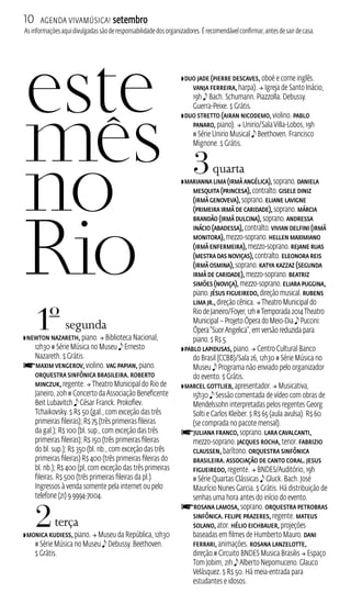 10 Agenda ViavMúsica! setembro 
As informações aqui divulgadas são de responsabilidade dos organizadores. É recomendável confirmar, antes de sair de casa. 
1o segunda 
ZNewton Nazareth, piano.  Biblioteca Nacional, 
12h30 # Série Música no Museu e Ernesto 
Nazareth. $ Grátis. 
fMaxim Vengerov, violino. Vag Papian, piano. 
Orquestra Sinfônica Brasileira. Roberto 
Minczuk, regente.  Theatro Municipal do Rio de 
Janeiro, 20h # Concerto da Associação Beneficente 
Beit Lubavitch e César Franck. Prokofiev. 
Tchaikovsky. $ R$ 50 (gal., com exceção das três 
primeiras fileiras); R$ 75 (três primeiras fileiras 
da gal.); R$ 100 (bl. sup., com exceção das três 
primeiras fileiras); R$ 150 (três primeiras fileiras 
do bl. sup.); R$ 350 (bl. nb., com exceção das três 
primeiras fileiras) R$ 400 (três primeiras fileiras do 
bl. nb.); R$ 400 (pl, com exceção das três primeiras 
fileiras. R$ 500 (três primeiras fileiras da pl.). 
Ingressos à venda somente pela internet ou pelo 
telefone (21) 9 9994-7004. 
2 terça 
ZMonica Kudiess, piano.  Museu da República, 12h30 
# Série Música no Museu e Debussy. Beethoven. 
$ Grátis. 
ZDuo Jade (Pierre Descaves, oboé e corne inglês. 
Vanja Ferreira, harpa).  Igreja de Santo Inácio, 
19h e Bach. Schumann. Piazzolla. Debussy. 
Guerra‑Peixe. $ Grátis. 
ZDuo Stretto (Airan Nicodemo, violino. Pablo 
Panaro, piano).  Unirio/Sala Villa‑Lobos, 19h 
# Série Unirio Musical e Beethoven. Francisco 
Mignone. $ Grátis. 
3 quarta 
ZMarianna Lima (Irmã Angélica), soprano. Daniela 
Mesquita (Princesa), contralto. Gisele Diniz 
(Irmã Genoveva), soprano. Eliane Lavigne 
(Primeira Irmã de Caridade), soprano. Márcia 
Brandão (Irmã Dulcina), soprano. Andressa 
Inácio (Abadessa), contralto. Vivian Delfini (Irmã 
Monitora), mezzo‑soprano. Hellen Maximiano 
(Irmã Enfermeira), mezzo‑soprano. Rejane Ruas 
(Mestra das Noviças), contralto. Eleonora Reis 
(Irmã Osmina), soprano. Katya Kazzaz (Segunda 
Irmã de Caridade), mezzo‑soprano. Beatriz 
Simões (Noviça), mezzo‑soprano. Eliara Puggina, 
piano. Jésus Figueiredo, direção musical. Rubens 
Lima Jr., direção cênica.  Theatro Municipal do 
Rio de Janeiro/Foyer, 12h # Temporada 2014 Theatro 
Municipal – Projeto Ópera do Meio‑Dia e Puccini: 
Ópera “Suor Angelica”, em versão reduzida para 
piano. $ R$ 5. 
ZPablo Lapidusas, piano.  Centro Cultural Banco 
do Brasil (CCB)/Sala 26, 12h30 # Série Música no 
Museu e Programa não enviado pelo organizador 
do evento. $ Grátis. 
ZMarcel Gottlieb, apresentador.  Musicativa, 
15h30 e Sessão comentada de vídeo com obras de 
Mendelssohn interpretadas pelos regentes Georg 
Solti e Carlos Kleiber. $ R$ 65 (aula avulsa). R$ 60 
(se comprada no pacote mensal). fJuliana Franco, soprano. Lara Cavalcanti, 
mezzo-soprano. Jacques Rocha, tenor. Fabrizio 
Claussen, barítono. Orquestra Sinfônica 
Brasileira. Associação de Canto Coral. Jesus 
Figueiredo, regente.  BNDES/Auditório, 19h 
# Série Quartas Clássicas e Gluck. Bach. José 
Maurício Nunes Garcia. $ Grátis. Há distribuição de 
senhas uma hora antes do início do evento. 
fRosana Lamosa, soprano. Orquestra Petrobras 
Sinfônica. Felipe Prazeres, regente. Mateus 
Solano, ator. Hélio Eichbauer, projeções 
baseadas em filmes de Humberto Mauro. Dani 
Ferrari, animações. Rosana Lanzelotte, 
direção.# Circuito BNDES Musica Brasilis  Espaço 
Tom Jobim, 21h e Alberto Nepomuceno. Glauco 
Velásquez. $ R$ 50. Há meia‑entrada para 
estudantes e idosos. 
 