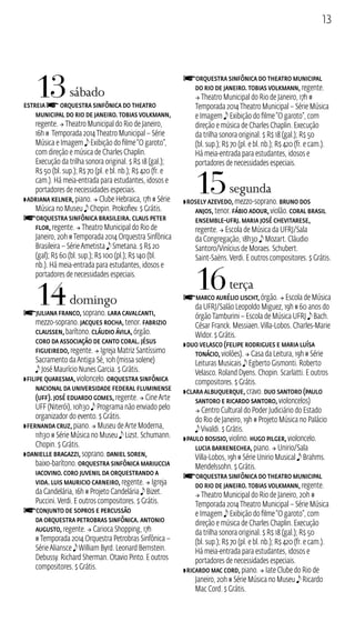 13 
13 sábado 
estreia f Orquestra Sinfônica do Theatro 
Municipal do Rio de Janeiro. Tobias Volkmann, 
regente.  Theatro Municipal do Rio de Janeiro, 
16h # Temporada 2014 Theatro Municipal – Série 
Música e Imagem e Exibição do filme “O garoto”, 
com direção e música de Charles Chaplin. 
Execução da trilha sonora original. $ R$ 18 (gal.); 
R$ 50 (bl. sup.); R$ 70 (pl. e bl. nb.); R$ 420 (fr. e 
cam.). Há meia‑entrada para estudantes, idosos e 
portadores de necessidades especiais. 
ZAdriana Kelner, piano.  Clube Hebraica, 17h # Série 
Música no Museu e Chopin. Prokofiev. $ Grátis. 
fOrquestra Sinfônica Brasileira. Claus Peter 
Flor, regente.  Theatro Municipal do Rio de 
Janeiro, 20h # Temporada 2014 Orquestra Sinfônica 
Brasileira – Série Ametista e Smetana. $ R$ 20 
(gal); R$ 60 (bl. sup.); R$ 100 (pl.); R$ 140 (bl. 
nb.). Há meia‑entrada para estudantes, idosos e 
portadores de necessidades especiais. 
14 domingo 
fJuliana Franco, soprano. Lara Cavalcanti, 
mezzo‑soprano. Jacques Rocha, tenor. Fabrizio 
Claussen, barítono. Cláudio Ávila, órgão. 
Coro da Associação de Canto Coral. Jésus 
Figueiredo, regente.  Igreja Matriz Santíssimo 
Sacramento da Antiga Sé, 10h (missa solene) 
e José Maurício Nunes Garcia. $ Grátis. 
ZFilipe Quaresma, violoncelo. Orquestra Sinfônica 
Nacional da Universidade Federal Fluminense 
(UFF). José Eduardo Gomes, regente.  Cine Arte 
UFF (Niterói), 10h30 e Programa não enviado pelo 
organizador do evento. $ Grátis. 
ZFernanda Cruz, piano.  Museu de Arte Moderna, 
11h30 # Série Música no Museu e Lizst. Schumann. 
Chopin. $ Grátis. 
ZDanielle Bragazzi, soprano. Daniel Soren, 
baixo‑barítono. Orquestra Sinfônica Mariuccia 
Iacovino. Coro Juvenil da Orquestrando a 
Vida. Luis Mauricio Carneiro, regente.  Igreja 
da Candelária, 16h # Projeto Candelária e Bizet. 
Puccini. Verdi. E outros compositores. $ Grátis. 
fConjunto de Sopros e Percussão 
da Orquestra Petrobras Sinfônica. Antonio 
Augusto, regente.  Carioca Shopping, 17h 
# Temporada 2014 Orquestra Petrobras Sinfônica – 
Série Aliansce e William Byrd. Leonard Bernstein. 
Debussy. Richard Sherman. Otavio Pinto. E outros 
compositores. $ Grátis. 
fOrquestra Sinfônica do Theatro Municipal 
do Rio de Janeiro. Tobias Volkmann, regente. 
 Theatro Municipal do Rio de Janeiro, 17h # 
Temporada 2014 Theatro Municipal – Série Música 
e Imagem e Exibição do filme “O garoto”, com 
direção e música de Charles Chaplin. Execução 
da trilha sonora original. $ R$ 18 (gal.); R$ 50 
(bl. sup.); R$ 70 (pl. e bl. nb.); R$ 420 (fr. e cam.). 
Há meia‑entrada para estudantes, idosos e 
portadores de necessidades especiais. 
15 segunda 
ZRosely Azevedo, mezzo‑soprano. Bruno dos 
Anjos, tenor. Fábio Adour, violão. Coral Brasil 
Ensemble‑UFRJ. Maria José Chevitarese, 
regente.  Escola de Música da UFRJ/Sala 
da Congregação, 18h30 e Mozart. Cláudio 
Santoro/Vinícius de Moraes. Schubert. 
Saint‑Saëns. Verdi. E outros compositores. $ Grátis. 
16 terça 
fMarco Aurélio Lischt, órgão.  Escola de Música 
da UFRJ/Salão Leopoldo Miguez, 19h # 60 anos do 
órgão Tamburini – Escola de Música UFRJ e Bach. 
César Franck. Messiaen. Villa‑Lobos. Charles‑Marie 
Widor. $ Grátis. 
ZDuo Velasco (Felipe Rodrigues e Maria Luísa 
Tonácio, violões).  Casa da Leitura, 19h # Série 
Leituras Musicais e Egberto Gismonti. Roberto 
Velasco. Roland Dyens. Chopin. Scarlatti. E outros 
compositores. $ Grátis. 
ZClara Albuquerque, cravo. Duo Santoro (Paulo 
Santoro e Ricardo Santoro, violoncelos) 
 Centro Cultural do Poder Judiciário do Estado 
do Rio de Janeiro, 19h # Projeto Música no Palácio 
e Vivaldi. $ Grátis. 
ZPaulo Bosisio, violino. Hugo Pilger, violoncelo. 
Lucia Barrenechea, piano.  Unirio/Sala 
Villa‑Lobos, 19h # Série Unirio Musical e Brahms. 
Mendelssohn. $ Grátis. 
fOrquestra Sinfônica do Theatro Municipal 
do Rio de Janeiro. Tobias Volkmann, regente. 
 Theatro Municipal do Rio de Janeiro, 20h # 
Temporada 2014 Theatro Municipal – Série Música 
e Imagem e Exibição do filme “O garoto”, com 
direção e música de Charles Chaplin. Execução 
da trilha sonora original. $ R$ 18 (gal.); R$ 50 
(bl. sup.); R$ 70 (pl. e bl. nb.); R$ 420 (fr. e cam.). 
Há meia‑entrada para estudantes, idosos e 
portadores de necessidades especiais. 
ZRicardo Mac Cord, piano.  Iate Clube do Rio de 
Janeiro, 20h # Série Música no Museu e Ricardo 
Mac Cord. $ Grátis. 
 