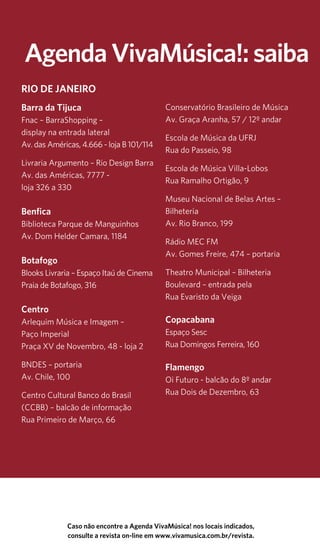 14 Agenda ViavMúsica! setembro 
As informações aqui divulgadas são de responsabilidade dos organizadores. É recomendável confirmar, antes de sair de casa. 
Agenda VivaMúsica!: saiba Caso não encontre a Agenda VivaMúsica! nos locais indicados, 
RIO DE JANEIRO 
Barra da Tijuca 
Fnac – BarraShopping – 
display na entrada lateral 
Av. das Américas, 4.666 - loja B 101/114 
Livraria Argumento – Rio Design Barra 
Av. das Américas, 7777 - 
loja 326 a 330 
Benfica 
Biblioteca Parque de Manguinhos 
Av. Dom Helder Camara, 1184 
Botafogo 
Blooks Livraria – Espaço Itaú de Cinema 
Praia de Botafogo, 316 
Centro 
Arlequim Música e Imagem – 
Paço Imperial 
Praça XV de Novembro, 48 - loja 2 
BNDES – portaria 
Av. Chile, 100 
Centro Cultural Banco do Brasil 
(CCBB) – balcão de informação 
Rua Primeiro de Março, 66 
Conservatório Brasileiro de Música 
Av. Graça Aranha, 57 / 12º andar 
Escola de Música da UFRJ 
Rua do Passeio, 98 
Escola de Música Villa-Lobos 
Rua Ramalho Ortigão, 9 
Museu Nacional de Belas Artes – 
Bilheteria 
Av. Rio Branco, 199 
Rádio MEC FM 
Av. Gomes Freire, 474 – portaria 
Theatro Municipal – Bilheteria 
Boulevard – entrada pela 
Rua Evaristo da Veiga 
Copacabana 
Espaço Sesc 
Rua Domingos Ferreira, 160 
Flamengo 
Oi Futuro - balcão do 8º andar 
Rua Dois de Dezembro, 63 
consulte a revista on-line em www.vivamusica.com.br/revista. 
 