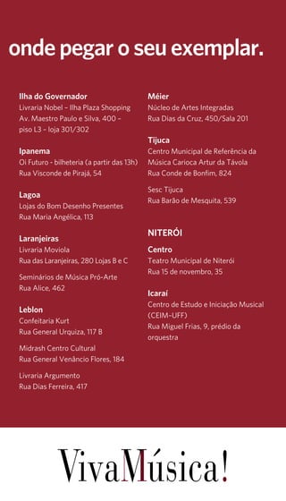 15 
onde pegar o seu exemplar. 
Ilha do Governador 
Livraria Nobel – Ilha Plaza Shopping 
Av. Maestro Paulo e Silva, 400 – 
piso L3 – loja 301/302 
Ipanema 
Oi Futuro - bilheteria (a partir das 13h) 
Rua Visconde de Pirajá, 54 
Lagoa 
Lojas do Bom Desenho Presentes 
Rua Maria Angélica, 113 
Laranjeiras 
Livraria Moviola 
Rua das Laranjeiras, 280 Lojas B e C 
Seminários de Música Pró-Arte 
Rua Alice, 462 
Leblon 
Confeitaria Kurt 
Rua General Urquiza, 117 B 
Midrash Centro Cultural 
Rua General Venâncio Flores, 184 
Livraria Argumento 
Rua Dias Ferreira, 417 
Méier 
Núcleo de Artes Integradas 
Rua Dias da Cruz, 450/Sala 201 
Tijuca 
Centro Municipal de Referência da 
Música Carioca Artur da Távola 
Rua Conde de Bonfim, 824 
Sesc Tijuca 
Rua Barão de Mesquita, 539 
NITERÓI 
Centro 
Teatro Municipal de Niterói 
Rua 15 de novembro, 35 
Icaraí 
Centro de Estudo e Iniciação Musical 
(CEIM–UFF) 
Rua Miguel Frias, 9, prédio da 
orquestra 
 