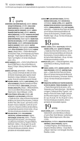 16 Agenda ViavMúsica! setembro 
As informações aqui divulgadas são de responsabilidade dos organizadores. É recomendável confirmar, antes de sair de casa. 
17 quarta 
ZMarianna Lima (Irmã Angélica), soprano. Daniela 
Mesquita (Princesa), contralto. Gisele Diniz 
(Irmã Genoveva), soprano. Eliane Lavigne 
(Primeira Irmã de Caridade), soprano. Márcia 
Brandão (Irmã Dulcina), soprano. Andressa 
Inácio (Abadessa), contralto. Vivian Delfini (Irmã 
Monitora), mezzo‑soprano. Hellen Maximiano 
(Irmã Enfermeira), mezzo‑soprano. Rejane Ruas 
(Mestra das Noviças), contralto. Eleonora Reis 
(Irmã Osmina), soprano. Katya Kazzaz (Segunda 
Irmã de Caridade), mezzo‑soprano. Beatriz 
Simões (Noviça), mezzo‑soprano. Eliara Puggina, 
piano. Jésus Figueiredo, direção musical. Rubens 
Lima Jr., direção cênica.  Theatro Municipal do 
Rio de Janeiro /Foyer, 12h # Temporada 2014 Theatro 
Municipal – Projeto Ópera do Meio‑Dia e Puccini: 
Ópera “Suor Angelica”, em versão reduzida para 
piano. $ R$ 5. 
ZBoris Marques, piano.  Centro Cultural Banco do 
Brasil (CCB)/Sala 26, 12h30 # Série Música no 
Museu e Chopin. Debussy. Beethoven. Prokofiev. 
$ Grátis. 
ZMarcel Gottlieb, apresentador.  Musicativa, 
15h30 e Sessão comentada de vídeo com obras 
de Dvorák interpretadas pelos regentes Daniel 
Barenboim e Sergiu Celibidache. $ R$ 65 (aula 
avulsa). R$ 60 (se comprada no pacote mensal). fRosana Lamosa, soprano. Clara Sverner, piano. 
Hélio Eichbauer, projeções baseadas em filmes 
de Humberto Mauro. Dani Ferrari, animações. 
Rosana Lanzelotte, direção.  BNDES/Auditório, 
19h # Circuito BNDES Musica Brasilis e Alberto 
Nepomuceno. Glauco Velásquez. $ Grátis. 
fFicha técnica: Kátia Lund, direção. Laís 
Bodanzky e Luiz Bolognesi, produtores. 
 Cidade das Artes, 19h40 # Semana Internacional 
de Música de Câmara do Rio de Janeiro e Exibição 
do filme “Pare, Olhe, Escute”, que mostra a rotina 
de jovens músicos realizando o sonho de sair em 
turnê com a Orquestra Sinfônica de Barra Mansa, 
acompanhada da pianista Simone Leitão. $ R$ 40. 
Há meia-entrada para estudantes e idosos. fNelson Freire, piano. Philharmonia 
Orchestra. Vladimir Ashkenazy, regente. 
Participação: Esther Yoo, violino.  Theatro 
Municipal do Rio de Janeiro, 20h # Temporada 
2014 Mozarteum Brasileiro e Vaughan Williams. 
Beethoven. Sibelius. $ R$ 140 (gal.); R$ 230 (bl. 
sup.); R$ 390 (pl. e bl. nb.); R$ 1.980 (fr. e cam.). 
Há meia entrada para estudantes, idosos e 
portadores de necessidades especiais. 
estreia f Juan Antonio Ferrer, clarineta. 
Rodrigo Herculano, oboé. Edicson Ruiz, 
contrabaixo. Simone Leitão, piano. Quarteto 
Arianna (John McGrosso e Julia Sakharova, 
violinos. Joanna Mendoza, viola. Kurt Baldwin, 
violoncelo.).  Cidade das Artes/Teatro de Câmara, 
21h # I Semana Internacional de Música de 
Câmara do Rio de Janeiro e Osvaldo Lacerda. 
Prokofiev. Elgar. $ R$ 40. Há meia-entrada para 
estudantes e idosos. 
18 quinta 
ZDaniel Guedes, violino. Hugo Pilger, violoncelo. 
Simone Leitão, piano. Quarteto Arianna. 
 Cidade das Artes/Teatro de Câmara, 10h # I 
Semana Internacional de Música de Câmara do 
Rio de Janeiro e Concerto didático com obras 
de Guerra-Peixe e Beethoven. $ R$ 40. Há meia-entrada 
para estudantes e idosos. 
ZMarcos Leite, piano.  Clube de Engenharia, 12h30 
# Série Música no Museu e Eduardo Souto. 
$ Grátis. 
fDaniel Guedes, violino. Jadenir Lacorte, viola. 
Fabio Presgrave, violoncelo. Martina Filjak, 
piano.  Cidade das Artes/Teatro de Câmara, 
18h30 # I Semana Internacional de Música de 
Câmara do Rio de Janeiro e Schumann. Brahms. 
$ R$ 40. Há meia-entrada para estudantes e 
idosos.. fOrquestra Sinfônica do Theatro Municipal 
do Rio de Janeiro. Tobias Volkmann, regente. 
 Theatro Municipal do Rio de Janeiro, 20h # 
Temporada 2014 Theatro Municipal – Série Música 
e Imagem e Exibição do filme “O garoto”, com 
direção e música de Charles Chaplin. Execução 
da trilha sonora original. $ R$ 18 (gal.); R$ 50 
(bl. sup.); R$ 70 (pl. e bl. nb.); R$ 420 (fr. e cam.). 
Há meia‑entrada para estudantes, idosos e 
portadores de necessidades especiais. 
19 sexta 
ZAlda Leonor, piano.  Centro Cultural Justiça 
Federal (CJF), 15h # Série Música no Museu 
e Guerra‑Peixe. Dinah Menezes. Cacilda Borges 
Barbosa. Alberto Nepomuceno. Villa‑Lobos. 
$ Grátis. 
ZIan Bousfield, trombone. Orquestra Petrobras 
Sinfônica. Carlos Prazeres, regente. 
 Fundição Progresso, 16h # Temporada 2014 
Orquestra Petrobras Sinfônica – Ensaio Aberto 
e Mozart. René Starr. Erich Korngold. Nino Rota. 
Prokofiev. $ Grátis. 
 