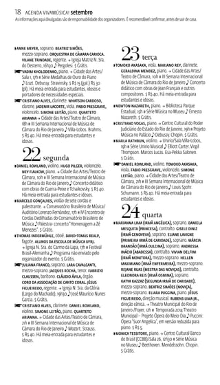 18 Agenda ViavMúsica! setembro 
As informações aqui divulgadas são de responsabilidade dos organizadores. É recomendável confirmar, antes de sair de casa. 
ZAnne Meyer, soprano. Beatriz Simões, 
mezzo‑soprano. Orquestra de Câmara Carioca. 
Vilane Trindade, regente.  Igreja Matriz N. Sra. 
do Desterro, 16h30 e Pergolesi. $ Grátis. 
fVadim Kholodenko, piano.  Cidade das Artes/ 
Sala 1, 17h # Série Medalhas de Ouro do Piano 
e Liszt. Debussy. Stravinsky. $ R$ 15 (gal.) R$ 30 
(pl). Há meia‑entrada para estudantes, idosos e 
portadores de necessidades especiais. fCristiano Alves, clarinete. Whatson Cardoso, 
clarone. Jadenir Lacorte, viola. Fabio Presgrave, 
violoncelo. Simone Leitão, piano. Quarteto 
Arianna  Cidade das Artes/Teatro de Câmara, 
18h # I Semana Internacional de Música de 
Câmara do Rio de Janeiro e Villa‑Lobos. Brahms. 
$ R$ 40. Há meia-entrada para estudantes e 
idosos. 
22 segunda 
ZDaniel Rowland, violino. Hugo Pilger, violoncelo. 
Ney Fialkow, piano.  Cidade das Artes/Teatro de 
Câmara, 10h # I Semana Internacional de Música 
de Câmara do Rio de Janeiro e Concerto didático 
com obras de Guerra-Peixe e Tchaikovsky. $ R$ 40. 
Há meia-entrada para estudantes e idosos. 
ZMarcelo Gonçalves, violão de sete cordas e 
palestrante.  Conservatório Brasileiro de Música/ 
Auditório Lorenzo Fernândez, 17h # IV Encontro de 
Cordas Dedilhadas do Conservatório Brasileiro de 
Música e Palestra‑ concerto “Homenagem a Zé 
Menezes”. $ Grátis. 
ZThomas Indermühle, oboé. David‑Tomas Realp, 
fagote. Alunos da Escola de Música UFRJ. 
 Igreja N. Sra. do Carmo da Lapa, 17h # Festival 
Brasil‑Alemanha e Programa não enviado pelo 
organizador do evento. $ Grátis. 
fJuliana Franco, soprano. Lara Cavalcanti, 
mezzo‑soprano. Jacques Rocha, tenor. Fabrizio 
Claussen, barítono. Cláudio Ávila, órgão. 
Coro da Associação de Canto Coral. Jésus 
Figueiredo, regente.  Igreja N. Sra. da Glória 
(Largo do Machado), 19h30 e José Maurício Nunes 
Garcia. $ Grátis. 
fCristiano Alves, clarinete. Daniel Rowland, 
violino. Simone Leitão, piano. Quarteto 
Arianna.  Cidade das Artes/Teatro de Câmara, 
21h # I Semana Internacional de Música de 
Câmara do Rio de Janeiro e Mozart. Strauss. 
$ R$ 40. Há meia-entrada para estudantes e 
idosos. 
23 terça 
ZTomoko Akasaka, viola. Mariano Rey, clarinete. 
Geraldina Mendez, piano.  Cidade das Artes/ 
Teatro de Câmara, 10h # I Semana Internacional 
de Música de Câmara do Rio de Janeiro e Concerto 
didático com obras de Jean Françaix e outros 
compositores. $ R$ 40. Há meia-entrada para 
estudantes e idosos. 
ZNewton Nazareth, piano.  Biblioteca Parque 
Estadual, 15h # Série Música no Museu e Ernesto 
Nazareth. $ Grátis. 
ZCristiano Vogas, piano.  Centro Cultural do Poder 
Judiciário do Estado do Rio de Janeiro, 19h # Projeto 
Música no Palácio e Debussy. Chopin. $ Grátis. 
ZMarla Rathbun, violino.  Unirio/Sala Villa‑Lobos, 
19h # Série Unirio Musical e Elliott Carter. Virgil 
Thompson. Marcos Lucas. Esa‑Pekka Salonen. 
$ Grátis. 
fDaniel Rowland, violino. Tomoko Akasaka, 
viola. Fabio Presgrave, violoncelo. Simone 
Leitão, piano.  Cidade das Artes/Teatro de 
Câmara, 21h # I Semana Internacional de Música 
de Câmara do Rio de Janeiro e Louis Spohr. 
Schumann. $ R$ 40. Há meia-entrada para 
estudantes e idosos. 
24 quarta 
ZMarianna Lima (Irmã Angélica), soprano. Daniela 
Mesquita (Princesa), contralto. Gisele Diniz 
(Irmã Genoveva), soprano. Eliane Lavigne 
(Primeira Irmã de Caridade), soprano. Márcia 
Brandão (Irmã Dulcina), soprano. Andressa 
Inácio (Abadessa), contralto. Vivian Delfini 
(Irmã Monitora), mezzo‑soprano. Hellen 
Maximiano (Irmã Enfermeira), mezzo‑soprano. 
Rejane Ruas (Mestra das Noviças), contralto. 
Eleonora Reis (Irmã Osmina), soprano. 
Katya Kazzaz (Segunda Irmã de Caridade), 
mezzo‑soprano. Beatriz Simões (Noviça), 
mezzo‑soprano. Eliara Puggina, piano. Jésus 
Figueiredo, direção musical. Rubens Lima Jr., 
direção cênica.  Theatro Municipal do Rio de 
Janeiro /Foyer, 12h # Temporada 2014 Theatro 
Municipal – Projeto Ópera do Meio‑Dia e Puccini: 
Ópera “Suor Angelica”, em versão reduzida para 
piano. $ R$ 5. 
ZMonica Tessitore, piano.  Centro Cultural Banco 
do Brasil (CCB)/Sala 26, 12h30 # Série Música 
no Museu e Beethoven. Mendelssohn. Chopin. 
$ Grátis. 
 