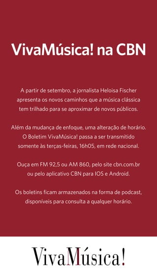 19 
VivaMúsica! na CBN 
A partir de setembro, a jornalista Heloisa Fischer 
apresenta os novos caminhos que a música clássica 
tem trilhado para se aproximar de novos públicos. 
Além da mudança de enfoque, uma alteração de horário. 
O Boletim VivaMúsica! passa a ser transmitido 
somente às terças-feiras, 16h05, em rede nacional. 
Ouça em FM 92,5 ou AM 860, pelo site cbn.com.br 
ou pelo aplicativo CBN para IOS e Android. 
Os boletins ficam armazenados na forma de podcast, 
disponíveis para consulta a qualquer horário. 
 
