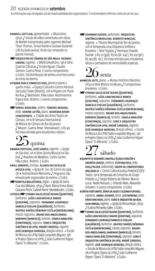 20 Agenda ViavMúsica! setembro 
As informações aqui divulgadas são de responsabilidade dos organizadores. É recomendável confirmar, antes de sair de casa. 
ZMarcel Gottlieb, apresentador.  Musicativa, 
15h30 e Sessão de vídeo comentada com obras 
de Mahler interpretadas pelos regentes Michael 
Tilson Thomas, Simon Rattle e Gustavo Dudamel 
$ R$ 65 (aula avulsa). R$ 60 (se comprada no 
pacote mensal). fOrquestra de Câmara de São Paulo. Ricardo 
Cardim, regente.  BNDES/Auditório, 19h # Série 
Quartas Clássicas e Ernani Aguiar. Claudio 
Santoro. Guerra‑Peixe. E outros compositores. 
$ Grátis. Há distribuição de senhas uma hora antes 
do início do evento. 
ZItajara Dias e Vinnicius Dias, pianos e piano a 
quatro mãos.  Espaço Cultural e Centro Pastoral 
São Judas Tadeu (Niterói), 20h # Projeto Um Piano 
Na Rua e Beethoven. Villa‑Lobos. Rachmaninov. 
Itajara Dias. Brahms. E outros compositores. 
$ Grátis. fDaniel Rowland, violino. Tomoko Akasaka, 
viola. Simone Leitão, piano. Academia Jovem 
Concertante.  Cidade das Artes/Teatro de 
Câmara, 21h # I Semana Internacional 
de Música de Câmara do Rio de Janeiro 
e Mozart. Guerra‑Peixe. Shostakovich. $ R$ 40. 
Há meia‑entrada para estudantes e idosos. 
25 quinta 
ZBanda Portugal. José Soares, regente.  Igreja 
de São José, 12h # Série Quinta Musical na São 
José e Anacleto de Medeiros. Carlos Gomes. 
Villa‑Lobos. Brahms. $ Grátis. 
ZWill Sanders, trompa. Alunos da Escola de 
Música UFRJ.  Igreja N. Sra. do Carmo da Lapa, 
17h # Festival Brasil‑Alemanha e Programa não 
enviado pelo organizador do evento. $ Grátis. 
fDomitila Ballesteros, órgão.  Igreja da Santa 
Cruz dos Militares, 17h30 e Bach. Marco Enrico Bossi. 
Giovanni Picchi. Gabriel Pierné. Mendelssohn. $ Grátis. 
estreia fCyrano Sales/Jessé Bueno (Quintino), 
barítonos. Luíza Lima/Michele Ramos 
(Josefina), sopranos. Fernando Lourenço/ 
Marcelo Coelho (Gaudêncio), barítonos. 
Beatriz Simões/Déborah Cecília (Merenciana), 
mezzo‑sopranos. Bruno Dos Anjos/Daniel 
Marinho (Marcelo), tenores. Camila Marlière 
(Constança), soprano. Coro e Orquestra 
Sinfônica da UFRJ. André Cardoso, regente. 
José Henrique Moreira, direção cênica.  Escola 
de Música da UFRJ/Salão Leopoldo Miguez, 19h 
# Projeto Ópera na UFRJ e João Guilherme Ripper: 
Ópera “O diletante”. $ Grátis. 
fJohannes Moser, violoncelo. Orquestra 
Sinfônica Brasileira. Roberto Minczuk, 
regente.  Theatro Municipal do Rio de Janeiro, 
20h # Temporada 2014 Orquestra Sinfônica 
Brasileira – Série Topázio e Henrique Oswald. 
Dvorák. $ R$ 20 (gal); R$ 60 (bl. sup.); R$ 100 (pl.); 
R$ 140 (bl. nb.). Há meia‑entrada para estudantes, 
idosos e portadores de necessidades especiais. 
26 sexta 
ZMarcos Leite, piano.  Museu Histórico Nacional, 
12h30 # Série Música no Museu e Compositores 
brasileiros. $ Grátis. 
fCyrano Sales/Jessé Bueno (Quintino), 
barítonos. Luíza Lima/Michele Ramos 
(Josefina), sopranos. Fernando Lourenço/ 
Marcelo Coelho (Gaudêncio), barítonos. 
Beatriz Simões/Déborah Cecília (Merenciana), 
mezzo‑sopranos. Bruno Dos Anjos/Daniel 
Marinho (Marcelo), tenores. Camila Marlière 
(Constança), soprano. Coro e Orquestra 
Sinfônica da UFRJ. André Cardoso, regente. 
José Henrique Moreira, direção cênica.  Escola 
de Música da UFRJ/Salão Leopoldo Miguez, 19h 
# Projeto Ópera na UFRJ e João Guilherme Ripper: 
Ópera “O diletante”. $ Grátis. 
27 sábado 
ZQuarteto Radamés Gnatalli (Carla Rincón e 
Andréia Carizzi, violinos. Estevam Reis, viola. 
Hugo Pilger, violoncelo). Grupo de Compositores 
Prelúdio 21  Centro Cultural Justiça Federal (CJF)/ 
Teatro, 15h # Temporada de Concertos do Grupo 
Prelúdio 21 e Sergio Roberto de Oliveira. Marcos 
Lucas. Neder Nassaro. J. Orlando Alves. Alexandre 
Schubert. E outros compositores. $ Grátis. 
ZCíntia Fortunato, Érika de Assis e Suzana Furtado, 
sopranos. Daniel Schmidt, tenor. Luiz Morena, tenor. 
Erika Machado, piano. Coro e Orquestra da ACM. 
Ilem Vargas, regente.  Igreja da Ressurreição, 15h30 
e Eudora Pitrowsky Salles. $ Grátis. 
fCyrano Sales/Jessé Bueno (Quintino), barítonos. 
Luíza Lima/Michele Ramos (Josefina), sopranos. 
Fernando Lourenço/Marcelo Coelho 
(Gaudêncio), barítonos. Beatriz Simões/Déborah 
Cecília (Merenciana), mezzo‑sopranos. Bruno 
Dos Anjos/Daniel Marinho (Marcelo), tenores. 
Camila Marlière (Constança), soprano. Coro e 
Orquestra Sinfônica da UFRJ. André Cardoso, 
regente. José Henrique Moreira, direção cênica. 
 Escola de Música da UFRJ/Salão Leopoldo Miguez, 
17h # Projeto Ópera na UFRJ e João Guilherme 
Ripper: Ópera “O diletante”. $ Grátis. 
 