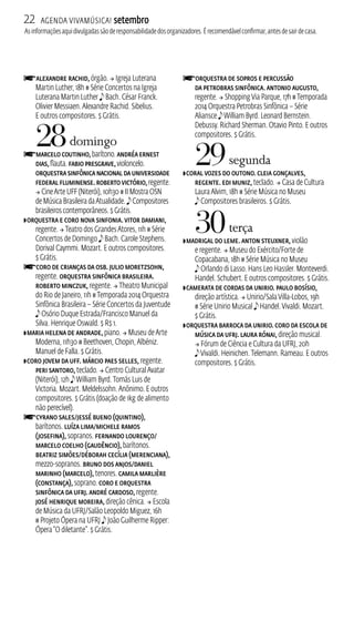 22 Agenda ViavMúsica! setembro 
As informações aqui divulgadas são de responsabilidade dos organizadores. É recomendável confirmar, antes de sair de casa. 
fAlexandre Rachid, órgão.  Igreja Luterana 
Martin Luther, 18h # Série Concertos na Igreja 
Luterana Martin Luther e Bach. César Franck. 
Olivier Messiaen. Alexandre Rachid. Sibelius. 
E outros compositores. $ Grátis. 
28 domingo 
fMarcelo Coutinho, barítono. Andréa Ernest 
Dias, flauta. Fabio Presgrave, violoncelo. 
Orquestra Sinfônica Nacional da Universidade 
Federal Fluminense. Roberto Victório, regente. 
 Cine Arte UFF (Niterói), 10h30 # I Mostra OSN 
de Música Brasileira da Atualidade. e Compositores 
brasileiros contemporâneos. $ Grátis. 
ZOrquestra e Coro Nova Sinfonia. Vitor Damiani, 
regente.  Teatro dos Grandes Atores, 11h # Série 
Concertos de Domingo e Bach. Carole Stephens. 
Dorival Caymmi. Mozart. E outros compositores. 
$ Grátis. 
fCoro de Crianças da OSB. Julio Moretzsohn, 
regente. Orquestra Sinfônica Brasileira. 
Roberto Minczuk, regente.  Theatro Municipal 
do Rio de Janeiro, 11h # Temporada 2014 Orquestra 
Sinfônica Brasileira – Série Concertos da Juventude 
e Osório Duque Estrada/Francisco Manuel da 
Silva. Henrique Oswald. $ R$ 1. 
ZMaria Helena de Andrade, piano.  Museu de Arte 
Moderna, 11h30 # Beethoven, Chopin, Albéniz. 
Manuel de Falla. $ Grátis. 
ZCoro Jovem da UFF. Márcio Paes Selles, regente. 
Peri Santoro, teclado.  Centro Cultural Avatar 
(Niterói), 12h e William Byrd. Tomás Luis de 
Victoria. Mozart. Meldelssohn. Anônimo. E outros 
compositores. $ Grátis (doação de 1kg de alimento 
não perecível). fCyrano Sales/Jessé Bueno (Quintino), 
barítonos. Luíza Lima/Michele Ramos 
(Josefina), sopranos. Fernando Lourenço/ 
Marcelo Coelho (Gaudêncio), barítonos. 
Beatriz Simões/Déborah Cecília (Merenciana), 
mezzo‑sopranos. Bruno Dos Anjos/Daniel 
Marinho (Marcelo), tenores. Camila Marlière 
(Constança), soprano. Coro e Orquestra 
Sinfônica da UFRJ. André Cardoso, regente. 
José Henrique Moreira, direção cênica.  Escola 
de Música da UFRJ/Salão Leopoldo Miguez, 16h 
# Projeto Ópera na UFRJ e João Guilherme Ripper: 
Ópera “O diletante”. $ Grátis. 
fOrquestra de Sopros e Percussão 
da Petrobras Sinfônica. Antonio Augusto, 
regente.  Shopping Via Parque, 17h # Temporada 
2014 Orquestra Petrobras Sinfônica – Série 
Aliansce e William Byrd. Leonard Bernstein. 
Debussy. Richard Sherman. Otavio Pinto. E outros 
compositores. $ Grátis. 
29 segunda 
ZCoral Vozes do Outono. Cleia Gonçalves, 
regente. Edi Muniz, teclado.  Casa de Cultura 
Laura Alvim, 18h # Série Música no Museu 
e Compositores brasileiros. $ Grátis. 
30 terça 
ZMadrigal do Leme. Anton Steuxner, violão 
e regente.  Museu do Exército/Forte de 
Copacabana, 18h # Série Música no Museu 
e Orlando di Lasso. Hans Leo Hassler. Monteverdi. 
Handel. Schubert. E outros compositores. $ Grátis. 
ZCamerata de Cordas da Unirio. Paulo Bosísio, 
direção artística.  Unirio/Sala Villa‑Lobos, 19h 
# Série Unirio Musical e Handel. Vivaldi. Mozart. 
$ Grátis. 
ZOrquestra Barroca da Unirio. Coro da Escola de 
Música da UFRJ. Laura Rónai, direção musical. 
 Fórum de Ciência e Cultura da UFRJ, 20h 
e Vivaldi. Heinichen. Telemann. Rameau. E outros 
compositores. $ Grátis. 
 