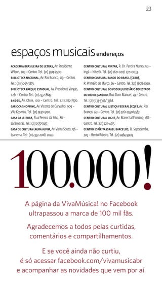 23 
espaços musicais endereços 
Academia Brasileira de Letras, Av. Presidente 
Wilson, 203 – Centro. Tel.: (21) 3974-2500. 
Biblioteca Nacional, Av. Rio Branco, 219 – Centro. 
Tel.: (21) 3095-3879. 
Biblioteca Parque Estadual, Av. Presidente Vargas, 
1.261 – Centro. Tel.: (21) 2332-8647. 
BNDES, Av. Chile, 100 – Centro. Tel.: (21) 2172-7770. 
Carioca Shopping, Av. Vicente de Carvalho, 909 – 
Vila Kosmos. Tel.: (21) 2430-5120. 
Casa da Leitura, Rua Pereira da Silva, 86 – 
Laranjeiras. Tel.: (21) 2557-7437. 
Casa de Cultura Laura Alvim, Av. Vieira Souto, 176 – 
Ipanema. Tel.: (21) 2332-2016/ 2040. 
Centro Cultural Avatar, R. Dr. Pereira Nunes, 141 – 
Ingá – Niterói. Tel.: (21) 2621-0217/ 2721-0033. 
Centro Cultural Banco do Brasil (CCBB), 
R. Primeiro de Março, 66 – Centro. Tel.: (21) 3808-2020. 
Centro Cultural do Poder Judiciário do Estado 
do Rio de Janeiro, Rua Dom Manuel, 29 – Centro. 
Tel.: (21) 3133-3366/ 3368. 
Centro Cultural Justiça Federal (CCJF), Av. Rio 
Branco, 241 – Centro. Tel.: (21) 3261-2550/2587. 
Centro Cultural Light, Av. Marechal Floriano, 168 – 
Centro. Tel.: (21) 2211-4515. 
Centro Espírita Israel Barcelos, R. Sapopemba, 
705 – Bento Ribeiro. Tel.: (21) 2464-9909. 
A página da VivaMúsica! no Facebook 
ultrapassou a marca de 100 mil fãs. 
Agradecemos a todos pelas curtidas, 
comentários e compartilhamentos. 
E se você ainda não curtiu, 
é só acessar facebook.com/vivamusicabr 
e acompanhar as novidades que vem por aí. 
 