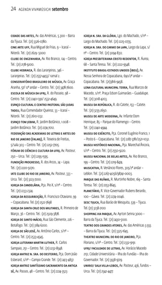 24 Agenda ViavMúsica! setembro 
Cidade das Artes, Av. das Américas, 5.300 – Barra 
da Tijuca. Tel.: (21) 3326-0780. 
Cine Arte UFF, Rua Miguel de Frias, 9 – Icaraí – 
Niterói. Tel.: (21) 2629- 5000 
Clube de Engenharia, Av. Rio Branco, 124 – Centro. 
Tel.: (21) 2178-9200. 
Clube Hebraica, R. das Laranjeiras, 346 – 
Laranjeiras. Tel.: (21) 2557-4455/ ramal 2. 
Conservatório Brasileiro de Música, Av. Graça 
Aranha, 57/ 12º andar – Centro. Tel.: (21) 3478-7600. 
Escola de Música da UFRJ, R. do Passeio, 98 – 
Centro. Tel.: (21) 2240-1391/ 2532-4649. 
Espaço Cultural e Centro Pastoral São Judas 
Tadeu, Rua Comendador Queiroz, 33 – Icaraí – 
Niterói. Tel.: (21) 2610-1232. 
Espaço Tom Jobim, R. Jardim Botânico, 1.008 – 
Jardim Botânico. Tel.: (21) 2274-7012. 
Federação das Academias de Letras e Artes do 
Rio de Janeiro (FALARJ), R. Teixeira de Freitas, 
5/sala 303 – Centro. Tel.: (21) 2252-7705. 
Fórum de Ciência e Cultura da UFRJ, Av. Pasteur, 
250 – Urca. Tel.: (21) 2295-1595. 
Fundição Progresso, R. dos Arcos, 24 – Lapa. 
Tel.: (21) 2220-5070. 
Iate Clube do Rio de Janeiro, Av. Pasteur, 333 – 
Urca. Tel.: (21) 3223-7200. 
Igreja da Candelária, Pça. Pio X, s/nº – Centro. 
Tel.: (21) 2233-2324. 
Igreja da Ressurreição, R. Francisco Otaviano, 99 
– Copacabana. Tel.:(21) 2522-7698 
Igreja da Santa Cruz dos Militares, R. Primeiro de 
Março, 36 – Centro. Tel.: (21) 2509-3878. 
Igreja de Santo Inácio, Rua São Clemente, 226 – 
Botafogo. Tel.: (21) 3184-6200. 
Igreja de São José, Av. Antônio Carlos, s/nº – 
Centro. Tel.: (21) 2533-4545. 
Igreja Luterana Martin Luther, R. Carlos 
Sampaio, 251 – Centro. Tel.: (21) 2232-8548. 
Igreja Matriz N. Sra. do Desterro, Pça. Dom João 
Esberard, s/nº – Campo Grande. Tel.: (21) 2413-4837. 
Igreja Matriz Santíssimo Sacramento da Antiga 
Sé, Av. Passos, 48 – Centro. Tel.: (21) 2224-3523 
Igreja N. Sra. da Glória, Lgo. do Machado, s/nº – 
Largo do Machado. Tel.: (21) 2225-0735. 
Igreja N. Sra. do Carmo da Lapa, Largo da Lapa, s/ 
nº – Centro. Tel.: (21) 3094-8312. 
Igreja Presbiteriana Cristo Redentor, R. Áurea, 
68 – Santa Teresa. Tel.: (21) 2222-9548. 
Instituto Brasil-Estados Unidos (IBEU), Av. 
Nossa Senhora de Copacabana, 690/2º andar – 
Copacabana. Tel.: (21)3816-9458. 
Lona Cultural Municipal Terra, Rua Marcos de 
Macedo, s/nº, Praça Edson Guimarães – Guadalupe. 
Tel.: (21) 3018-4203. 
Museu da República, R. do Catete, 153 – Catete. 
Tel.: (21) 3235-2650. 
Museu de Arte Moderna, Av. Infante Dom 
Henrique, 85 – Parque do Flamengo – Centro. 
Tel.: (21) 2240-4944. 
Museu do Exército, Pça. Coronel Eugênio Franco, 1 
– Posto 6 – Copacabana. Tel.: (21) 2287-3781/2521-1032. 
Museu Histórico Nacional, Pça. Marechal Âncora, 
s/nº – Centro. Tel.: (21) 2550-9220. 
Museu Nacional de Belas Artes, Av. Rio Branco, 
199 – Centro. Tel.: (21) 2219-8474. 
Musicativa, R. Venâncio Flores, 305/2º andar – 
Leblon. Tel.: (21) 2267-4056/98741-0003. 
Parque das Ruínas, R. Murtinho Nobre, 169 – Santa 
Teresa. Tel.: (21) 2253-8645. 
Planetário, R. Vice-Governador Rubens Berardo, 
100 – Gávea. Tel.: (21) 2274-0046. 
SESC Tijuca, Rua Barão de Mesquita, 539 – Tijuca. 
Tel.:(21) 3238-2100 
Shopping Via Parque, Av. Ayrton Senna 3000 – 
Barra da Tijuca. Tel.: (21) 2430-5100. 
Teatro dos Grandes Atores, Av. das Américas 3.555 
– Barra da Tijuca. Tel.: (21) 3325-1645. 
Theatro Municipal do Rio de Janeiro, Pça. 
Floriano, s/nº – Centro. Tel.: (21) 2332-9191. 
UFRJ/ Faculdade de Letras, Av. Horácio Macedo 
2151, Cidade Universitária – Ilha do Fundão – Ilha do 
Governador. Tel.: (21) 3938-9729. 
Unirio/ Sala Villa-Lobos, Av. Pasteur, 436, fundos – 
Urca. Tel.: (21) 2542-4477. 
 