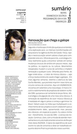 como usar 
a agenda 
destaque: f 
local:  
repertório: 
série: # 
preço: $ 
sumário 
Notas 2 
vivamúsica! destaca 6 
Programação dia-a-dia 10 
Endereços 23 
Leonardo Aversa 
Renovação que chega a galope 
por HeloÍsa Fischer 
helofischer@vivamusica.com.br 
Segundo o horóscopo chinês (do qual pouco entendo), 
uma explicação para as intensas transformações em 
2014 estaria na vigência do Ano do Cavalo. Força, rapi-dez 
e reestruturação seriam valores-chave para com-preender 
este ano. Olhando para trás, a astrologia chi-nesa 
realmente ajuda a encontrar sentido em tantas 
mudanças bruscas de cenário em poucos meses, seja 
na política, no esporte ou na cultura. Movimentos 
inesperados mudam o curso de caminhos e impõem 
renovação a qualquer custo. Olhando para frente, do 
lugar onde estou – o setor de música clássica –, vejo 
a força revolucionária do cavalo chegar a galopes. Em 
mais algumas semanas, teremos a abertura da Sala 
Cecília Meireles, que promete imprimir novo ritmo ao 
circuito carioca de concertos. Aqui em VIVAMÚSICA!, 
iniciamos em setembro uma nova etapa. O marco ini-cial 
é o realinhamento de propósito do boletim na Rá-dio 
CBN, que passa a ser somente às terças-feiras, 16h, 
e privilegia a divulgação de uma nova cena clássica. A 
renovação da experiência de ouvir música clássica já 
é realidade em alguns países e começa a germinar no 
Brasil. Faltam vozes na mídia que multipliquem o co-nhecimento 
de tais projetos e assim colaborem para o 
estabelecimento deles, aproximando mais pessoas 
dos clássicos, em especial os jovens. Eu coloco minha 
voz – literalmente, no caso da CBN – a serviço da ino-vação. 
Continuo, claro, com a missão de atender men-salmente 
o circuito tradicional de concertos do Rio por 
meio desta AGENDA. O ápice da experiência de ouvir 
ocorre na sala de concertos e deve ser trabalhado en-quanto 
destino final na jornada dos novos ouvintes. 
Agenda VivaMúsica! Rio de 
Janeiro – revista mensal 
publicada por VivaMúsica! 
Edições Ltda. Telefax: (21) 2296-8245 
e 2233-8393 – Caixa Postal: 21.004 
Cep: 20081-971 – Rio de Janeiro 
www.vivamusica.com.br 
Edição concluída em 18/08/2014 
Recebemos programação de 
concertos e eventos até o dia 9 do 
mês anterior à capa, pelo e-mail 
roteirorio@vivamusica.com.br 
redação 
info@vivamusica.com.br 
Direção editorial e 
edição: HeloÍsa Fischer 
ROTEIRO DIA A DIA: Raphael 
dos santos 
Projeto gráfico: Mila Waldeck 
diagramação: ô de casa 
IMAGEM DECAPA: Divulgação/ 
Benjamin Ealovega 
comercial 
comercial@vivamusica.com.br 
Direção comercial: 
Luiz Alfredo Moraes 
operacional 
Supervisão: Adriana Barros 
circulação 
última semana anterior 
ao mês de capa 
Distribuição gratuita 
Impressão: Walprint 
Tiragem: 20 mil exemplares 
 