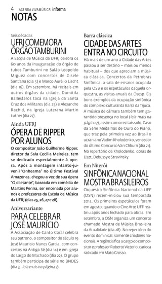 4 
Agenda VivaMúsica! informa 
notas 
Seis décadas 
UFRJ COMEMORA 
ÓRGÃO TAMBURINI 
A Escola de Música da UFRJ celebra os 
60 anos da inauguração do órgão de 
tubos Tamburini no Salão Leopoldo 
Miguez com concertos de Gisele 
Sant’ana (dia 5) e Marco Aurélio Lischt 
(dia 16). Em setembro, há recitais em 
outros órgãos da cidade. Domitila 
Ballesteros toca na Igreja da Santa 
Cruz dos Militares (dia 25) e Alexandre 
Rachid, na Igreja Luterana Martin 
Luther (dia 27). 
Ainda UFRJ 
Ópera de Ripper 
por alunos 
O compositor João Guilherme Ripper, 
diretor da Sala Cecília Meireles, tem 
se dedicado especialmente à ope-ra. 
Após a montagem infanto-ju-venil 
“Onheama” no último Festival 
Amazonas, chegou a vez de sua ópera 
“O diletante”, baseada em comédia de 
Martins Penna, ser encenada por alu-nos 
e professores da Escola de Música 
da UFRJ (dias 25, 26, 27 e 28). 
Aniversariante 
Para celebrar 
José Maurício 
A Associação de Canto Coral celebra 
seu patrono, o compositor do século 19 
José Mauricio Nunes Garcia, com con-certos 
na Antiga Sé (dia 14) e em igreja 
do Largo do Machado (dia 22). O grupo 
também participa de série no BNDES 
(dia 3 - leia mais na página 7). 
Barra clássica 
Cidade das Artes 
entra no circuito 
Há mais de um ano a Cidade das Artes 
passou a ser destino – mais ou menos 
habitual – dos que apreciam a músi-ca 
clássica. Concertos da Petrobras 
Sinfônica, a sala de ensaios ocupada 
pela OSB e os espetáculos daquela or-questra, 
as visitas anuais da Osesp. Eis 
bons exemplos da ocupação sinfônica 
do complexo cultural da Barra da Tijuca. 
A música de câmara também tem ga-rantido 
presença no local (leia mais na 
página 7), assim como recitais solo. Caso 
da Série Medalhas de Ouro do Piano, 
que traz pela primeira vez ao Brasil o 
ucraniano Vadim Kholodenko, vencedor 
do último Concurso Van Cliburn (dia 21). 
No repertório de Kholodenko, obras de 
Liszt, Debussy e Stravinsky. 
Em Niterói 
Sinfônica Nacional 
mostra brasileiros 
Orquestra Sinfônica Nacional da UFF 
(OSN) recém-iniciou sua temporada 
2014. Os primeiros espetáculos foram 
em agosto, quando o Cine Arte UFF rea-briu 
após anos fechado para obras. Em 
setembro, a OSN organiza um concerto 
chamado Mostra de Música Brasileira 
da Atualidade (dia 28). No repertório do 
evento dominical, somente criadores na-cionais. 
A regência fica a cargo do compo-sitor 
e professor Roberto Victorio, carioca 
radicado em Mato Grosso. 
 