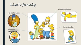 Lisa’s family
Her father Hommer
Her brother Bart
Her mother Marge
Her sister
Maggie
 