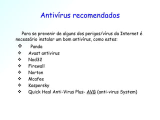 Antivírus recomendados Para se prevenir de alguns dos perigos/vírus da Internet é necessário instalar um bom antivírus, como estes: Panda Avast antivirus Nod32 Firewall Norton Mcafee Kaspersky  Quick Heal Anti-Virus Plus-  AVG  (anti-virus System) 