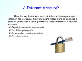 A Internet é segura? Uma das verdades mais aceites sobre a tecnologia é que a internet não é segura. Existem alguns riscos para as crianças e para os jovens que a usam (internet) frequentemente. Como por exemplo:  Exposição a material inapropriado Pedofilia e pornografia Conversações com desconhecidos Encontros on-line 