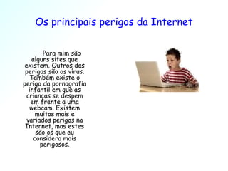 Os principais perigos da Internet Para mim são alguns sites que existem. Outros dos perigos são os vírus. Também existe o perigo da pornografia infantil em que as crianças se despem em frente a uma webcam. Existem muitos mais e variados perigos na Internet, mas estes são os que eu considero mais perigosos. 