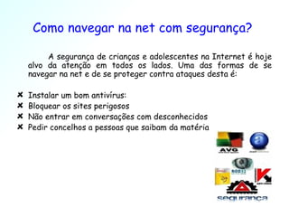 Como navegar na net com segurança?  A segurança de crianças e adolescentes na Internet é hoje alvo da atenção em todos os lados. Uma das formas de se navegar na net e de se proteger contra ataques desta é: Instalar um bom antivírus: Bloquear os sites perigosos Não entrar em conversações com desconhecidos Pedir concelhos a pessoas que saibam da matéria 