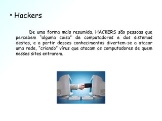 Hackers De uma forma mais resumida, HACKERS são pessoas que percebem “alguma coisa” de computadores e dos sistemas destes, e a partir desses conhecimentos divertem-se a atacar uma rede, “criando” vírus que atacam os computadores de quem nesses sites entrarem. 