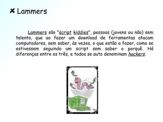 Lammers Lammers  são " script   kiddies ", pessoas (jovens ou não) sem talento, que ao fazer um download de ferramentas atacam computadores, sem saber, às vezes, o que estão a fazer, como se estivessem seguindo um script sem saber o porquê. Há diferenças entre os três, e todos se auto denominam  hackers . 