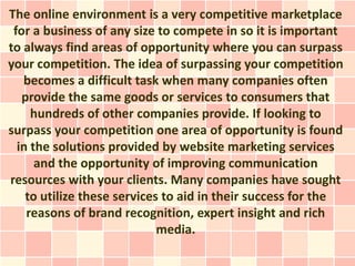 The online environment is a very competitive marketplace
 for a business of any size to compete in so it is important
to always find areas of opportunity where you can surpass
your competition. The idea of surpassing your competition
   becomes a difficult task when many companies often
   provide the same goods or services to consumers that
     hundreds of other companies provide. If looking to
surpass your competition one area of opportunity is found
  in the solutions provided by website marketing services
      and the opportunity of improving communication
resources with your clients. Many companies have sought
    to utilize these services to aid in their success for the
    reasons of brand recognition, expert insight and rich
                             media.
 