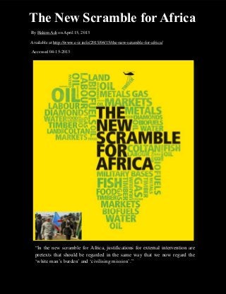 The New Scramble for Africa
By Hakim Adi on April 15, 2013

Available at http://www.e-ir.info/2013/04/15/the-new-scramble-for-africa/

Accessed 04-15-2013




  “In the new scramble for Africa, justifications for external intervention are
  pretexts that should be regarded in the same way that we now regard the
  ‘white man’s burden’ and ‘civilising mission’.”
 