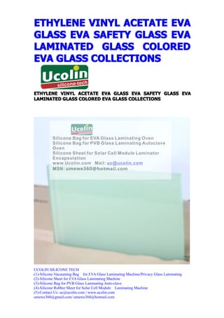ETHYLENE VINYL ACETATE EVA
GLASS EVA SAFETY GLASS EVA
LAMINATED GLASS COLORED
EVA GLASS COLLECTIONS


ETHYLENE VINYL ACETATE EVA GLASS EVA SAFETY GLASS EVA
LAMINATED GLASS COLORED EVA GLASS COLLECTIONS




UCOLIN SILICONE TECH
(1)-Silicone Vacuuming Bag for EVA Glass Laminating Machine/Privacy Glass Laminating
(2)-Silicone Sheet for EVA Glass Laminating Machine
(3)-Silicone Bag for PVB Glass Laminating Auto-clave
(4)-Silicone Rubber Sheet for Solar Cell Module Laminating Machine
(5)-Contact Us: uc@ucolin.com / www.ucolin.com
umewe360@gmail.com/ umewe360@hotmail.com
 