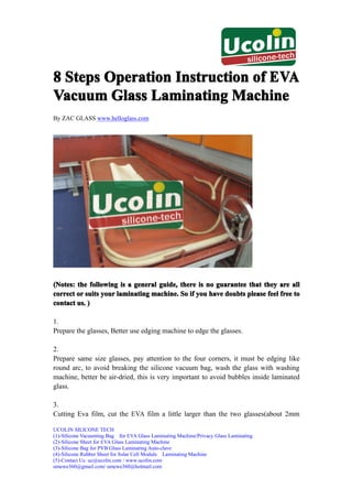 8 Steps Operation Instruction of EVA
Vacuum Glass Laminating Machine
By ZAC GLASS www.helloglass.com




(Notes: the following is a general guide, there is no guarantee that they are all
correct or suits your laminating machine. So if you have doubts please feel free to
contact us. )

1.
Prepare the glasses, Better use edging machine to edge the glasses.

2.
Prepare same size glasses, pay attention to the four corners, it must be edging like
round arc, to avoid breaking the silicone vacuum bag, wash the glass with washing
machine, better be air-dried, this is very important to avoid bubbles inside laminated
glass.

3.
Cutting Eva film, cut the EVA film a little larger than the two glasses(about 2mm

UCOLIN SILICONE TECH
(1)-Silicone Vacuuming Bag for EVA Glass Laminating Machine/Privacy Glass Laminating
(2)-Silicone Sheet for EVA Glass Laminating Machine
(3)-Silicone Bag for PVB Glass Laminating Auto-clave
(4)-Silicone Rubber Sheet for Solar Cell Module Laminating Machine
(5)-Contact Us: uc@ucolin.com / www.ucolin.com
umewe360@gmail.com/ umewe360@hotmail.com
 