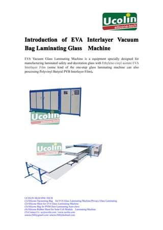 Introduction of EVA Interlayer Vacuum
Bag Laminating Glass Machine
EVA Vacuum Glass Laminating Machine is a equipment specially designed for
manufacturing laminated safety and decoration glass with Ethylene-vinyl acetate EVA
Interlayer Film (some kind of the one-step glass laminating machine can also
                                                 .
processing Polyvinyl Butyral PVB Interlayer Film).




UCOLIN SILICONE TECH
(1)-Silicone Vacuuming Bag for EVA Glass Laminating Machine/Privacy Glass Laminating
(2)-Silicone Sheet for EVA Glass Laminating Machine
(3)-Silicone Bag for PVB Glass Laminating Auto-clave
(4)-Silicone Rubber Sheet for Solar Cell Module Laminating Machine
(5)-Contact Us: uc@ucolin.com / www.ucolin.com
umewe360@gmail.com/ umewe360@hotmail.com
 