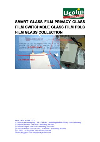 SMART GLASS FILM PRIVACY GLASS
FILM SWITCHABLE GLASS FILM PDLC
FILM GLASS COLLECTION




UCOLIN SILICONE TECH
(1)-Silicone Vacuuming Bag for EVA Glass Laminating Machine/Privacy Glass Laminating
(2)-Silicone Sheet for EVA Glass Laminating Machine
(3)-Silicone Bag for PVB Glass Laminating Auto-clave
(4)-Silicone Rubber Sheet for Solar Cell Module Laminating Machine
(5)-Contact Us: uc@ucolin.com / www.ucolin.com
umewe360@gmail.com/ umewe360@hotmail.com
 