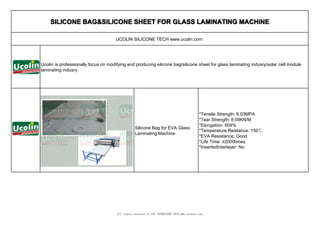 SILICONE BAG&SILICONE SHEET FOR GLASS LAMINATING MACHINE

                                     UCOLIN SILICONE TECH www.ucolin.com




Ucolin is professionally focus on modifying and producing silicone bag/silicone sheet for glass laminating indusry/solar cell module
laminating indusry.




                                                                                             *Tensile Strength: 6.03MPA
                                                                                             *Tear Strength: 8.09KN/M
                                                                                             *Elongation: 609%
                                                  Silicone Bag for EVA Glass
                                                                                             *Temperature Reistance: 150℃
                                                  Laminating Machine
                                                                                             *EVA Resistance: Good
                                                                                             *Life Time: ≥2000times
                                                                                             *InsertedInterlayer: No




                                      All rights reserved by CNC INTERLAYER TECH www.cncnext.com
 