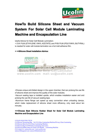 HowTo Build Silicone Sheet and Vacuum
System For Solar Cell Module Laminating
Machine and Encapsulation Line
Useful Advice for Solar Cell Module Lamination:
+ EVA FILM (ETHYLENE VINYL ACETATE) and PVB FILM (POLYVINYL BUTYRAL)
is needed for solar cell module lamination as a hot melt adhesive film.

+ ++Silicone Sheet Installation Advice:
  ++Silicone




-Choose unique anti-folded design in the upper chamber, that can prolong the use life
of silicone sheet and improve the quality of the solar modules.
-Vacuum sealing tape is installed upside, which enables installation easier and and
prolong the use life of vacuum sealing tape.
-Aluminum frame flange can speed up easy connection when unloading clamps,
which make replacement of silicone sheet more efficiency, only need about ten
minutes.

+++Choose Best Silicone Rubber Sheet for Solar Cell Module Laminating
Machine and Encapsulation Line


UCOLIN SILICONE TECH
(1)-Silicone Vacuuming Bag for EVA Glass Laminating Machine/Privacy Glass Laminating
(2)-Silicone Sheet for EVA Glass Laminating Machine
(3)-Silicone Bag for PVB Glass Laminating Auto-clave
(4)-Silicone Rubber Sheet for Solar Cell Module Laminating Machine
(5)-Contact Us: uc@ucolin.com / www.ucolin.com
umewe360@gmail.com/ umewe360@hotmail.com
 