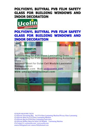 POLYVINYL BUTYRAL PVB FILM SAFETY
GLASS FOR BUILDING WINDOWS AND
INDOR DECORATION



POLYVINYL BUTYRAL PVB FILM SAFETY
GLASS FOR BUILDING WINDOWS AND
INDOR DECORATION




UCOLIN SILICONE TECH
(1)-Silicone Vacuuming Bag for EVA Glass Laminating Machine/Privacy Glass Laminating
(2)-Silicone Sheet for EVA Glass Laminating Machine
(3)-Silicone Bag for PVB Glass Laminating Auto-clave
(4)-Silicone Rubber Sheet for Solar Cell Module Laminating Machine
(5)-Contact Us: uc@ucolin.com / www.ucolin.com
umewe360@gmail.com/ umewe360@hotmail.com
 