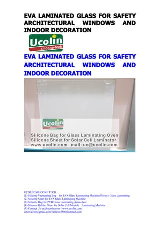 EVA LAMINATED GLASS FOR SAFETY
ARCHITECTURAL WINDOWS AND
INDOOR DECORATION



EVA LAMINATED GLASS FOR SAFETY
ARCHITECTURAL WINDOWS AND
INDOOR DECORATION




UCOLIN SILICONE TECH
(1)-Silicone Vacuuming Bag for EVA Glass Laminating Machine/Privacy Glass Laminating
(2)-Silicone Sheet for EVA Glass Laminating Machine
(3)-Silicone Bag for PVB Glass Laminating Auto-clave
(4)-Silicone Rubber Sheet for Solar Cell Module Laminating Machine
(5)-Contact Us: uc@ucolin.com / www.ucolin.com
umewe360@gmail.com/ umewe360@hotmail.com
 