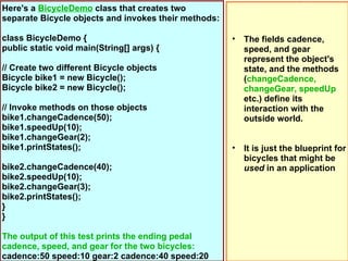 Here's a BicycleDemo class that creates two
separate Bicycle objects and invokes their methods:

class BicycleDemo {      ...