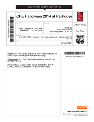 Event 
Date+Time 
Please print and bring this ticket with you. 
Order #364078011. Ordered by Johnny James Curry , Jr on October 26, 2014 
Type 
Location 
Order Info 
Payment Status 
12:49 AM 
Do you organize events? 
Start selling in minutes with Eventbrite! 
www.eventbrite.com 
CHE Halloween 2014 at Palihouse 
Friday, October 31, 2014 from 
6:00 PM to 11:00 PM (PDT) 
Palihouse 
8465 Holloway Dr 
West Hollywood, CA 90069 
Name 
Johnny Curry 
General RSVP 
Free Order 
Ì364078011460260481001XÎ 
Ì364078011460260481001XÎ 
364078011460260481001 
364078011460260481001 
Please print your tickets and arrive early to the Palihouse on 
Event Day to ensure quick entry to the rooftop. 
Table Service and Fast Pass tickets will enter through the 
RESERVED Line. 
General RSVP Guests will be accommodated on a FIRST 
COME, FIRST SERVED basis, so please arrive early! 
