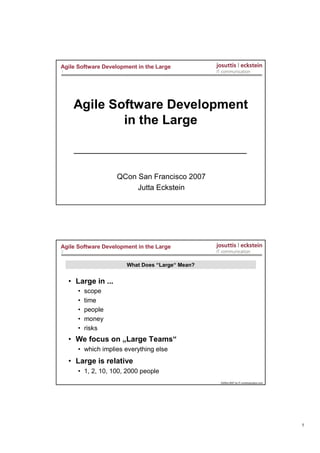 Agile Software Development in the Large
1




     Agile Software Development
             in the Large



                     QCon San Francisco 2007
                          Jutta Eckstein




Agile Software Development in the Large
2


                       What Does “Large“ Mean?


    • Large in ...
       •   scope
       •   time
       •   people
       •   money
       •   risks
    • We focus on „Large Teams“
       • which implies everything else
    • Large is relative
       • 1, 2, 10, 100, 2000 people
                                                 ©2004-2007 by IT-communication.com




                                                                                      1
 