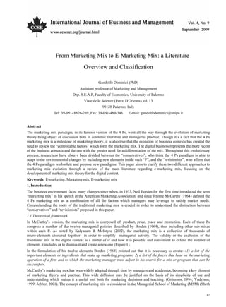 International Journal of Business and Management September, 2009
17
From Marketing Mix to E-Marketing Mix: a Literature
Overview and Classification
Gandolfo Dominici (PhD)
Assistant professor of Marketing and Management
Dep. S.E.A.F, Faculty of Economics, University of Palermo
Viale delle Scienze (Parco D'Orleans), ed. 13
90128 Palermo, Italy
Tel: 39-091- 6626-269, Fax: 39-091-489-346 E-mail: gandolfodominici@unipa.it
Abstract
The marketing mix paradigm, in its famous version of the 4 Ps, went all the way through the evolution of marketing
theory being object of discussion both in academic literature and managerial practice. Though it’s a fact that the 4 Ps
marketing mix is a milestone of marketing theory, it is also true that the evolution of business contexts has created the
need to review the “controllable factors” which form the marketing mix. The digital business represents the more recent
of the business contexts and the one with the greater need for a differentiation of the mix. Throughout this evolutionary
process, researchers have always been divided between the “conservatives”, who think the 4 Ps paradigm is able to
adapt to the environmental changes by including new elements inside each “P”, and the “revisionists”, who affirm that
the 4 Ps paradigm is obsolete and propose new paradigms. This paper aims to clarify these two different approaches to
marketing mix evolution through a review of the main literature regarding e-marketing mix, focusing on the
development of marketing mix theory for the digital context.
Keywords: E-marketing, Marketing mix, E-marketing mix
1. Introduction
The business environment faced many changes since when, in 1953, Neil Borden for the first time introduced the term
“marketing mix” in his speech at the American Marketing Association, and since Jerome McCarthy (1964) defined the
4 Ps marketing mix as a combination of all the factors which managers may leverage to satisfy market needs.
Comprehending the roots of the traditional marketing mix is crucial in order to understand the distinction between
“conservatives” and “revisionists” proposed in this paper.
1.1 Theoretical framework
In McCarthy’s version, the marketing mix is composed of: product, price, place and promotion. Each of these Ps
comprise a number of the twelve managerial policies described by Borden (1964), thus including other sub-mixes
within each P. As noted by Kalyanam & McIntyre (2002), the marketing mix is a collection of thousands of
micro-elements clustered together in order to simplify managerial activity. The validity or the exclusion of the
traditional mix in the digital context is a matter of if and how it is possible and convenient to extend the number of
elements it includes or to dismiss it and create a new one (Figure 1).
In the formulation of his twelve elements Borden (1964) pointed out that it is necessary to create: «1) a list of the
important elements or ingredients that make up marketing programs; 2) a list of the forces that bear on the marketing
operation of a firm and to which the marketing manager must adjust in his search for a mix or program that can be
successful».
McCarthy’s marketing mix has been widely adopted through time by managers and academics, becoming a key element
of marketing theory and practice. This wide diffusion may be justified on the basis of its simplicity of use and
understanding which makes it a useful tool both for marketing decisions and teaching. (Grönroos, 1994; Yudelson,
1999; Jobber, 2001). The concept of marketing mix is considered in the Managerial School of Marketing (MSM) (Sheth
 