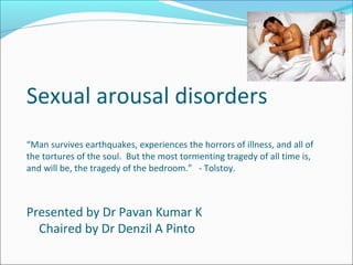 Sexual arousal disorders
“Man survives earthquakes, experiences the horrors of illness, and all of
the tortures of the soul. But the most tormenting tragedy of all time is,
and will be, the tragedy of the bedroom.” - Tolstoy.
Presented by Dr Pavan Kumar K
Chaired by Dr Denzil A Pinto
 