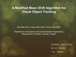 A Modified Mean Shift Algorithm for
Visual Object Tracking
指導教授 : 謝朝和 教授
報告者 : 周書暐
日期 : 13/6/21
Shu-Wei Chou, Chaur-Heh Hsieh, Hown-Wen Chen
Department of Computer and Communication Engineering,
Ming-Chuan University, Taoyuan, Taiwan
1
 